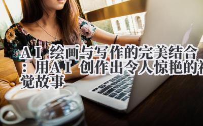 AI绘画与写作的完美结合:用AI创作出令人惊艳的视觉故事