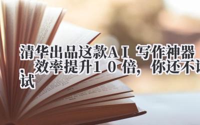 清华出品!这款AI写作神器,效率提升10倍,你还不试试