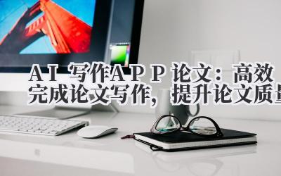 AI写作APP论文:高效完成论文写作,提升论文质量