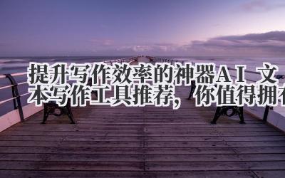 提升写作效率的神器!AI文本写作工具推荐,你值得拥有