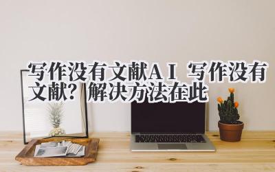 写作没有文献 AI 写作没有文献？解决方法在此