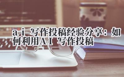 AI 写作投稿经验分享:如何利用 AI 写作投稿