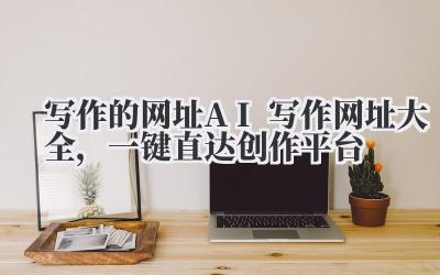 写作的网址 AI 写作网址大全,一键直达创作平台