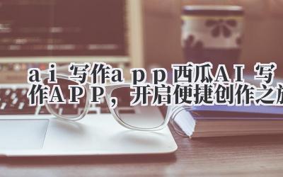 ai 写作 app 西瓜 AI 写作 APP,开启便捷创作之旅