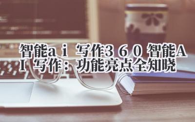 智能 ai 写作 360 智能 AI 写作:功能亮点全知晓