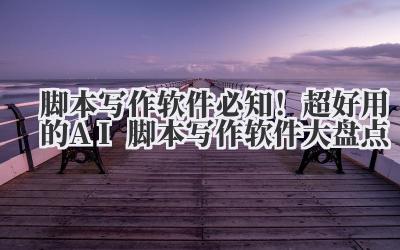 脚本写作软件 必知！超好用的 AI 脚本写作软件大盘点