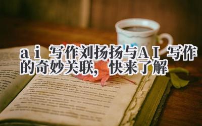 刘扬扬与AI写作的奇妙关联,快来了解