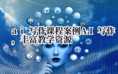 ai 写作 课程案例 AI 写作,丰富教学资源