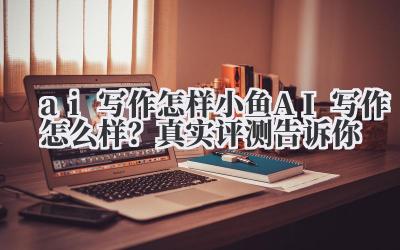 AI 写作怎样?小鱼 AI 写作怎么样?真实评测告诉你