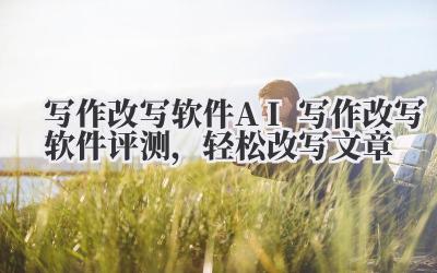 写作改写软件:AI 写作改写软件评测,轻松改写文章?