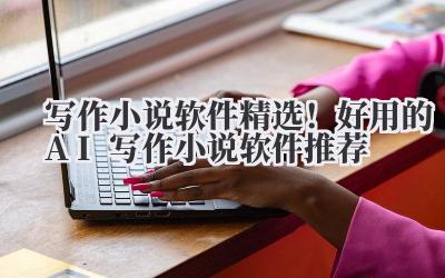 写作小说软件 精选!好用的 AI 写作小说软件推荐