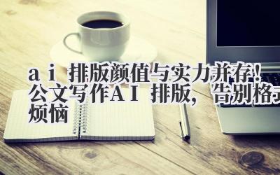 ai 排版 颜值与实力并存！公文写作 AI 排版，告别格式烦恼