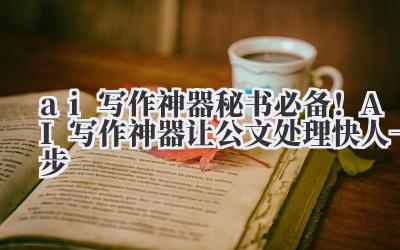 ai 写作神器 秘书必备！AI 写作神器让公文处理快人一步