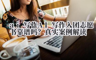 AI 写作入团志愿书靠谱吗?真实案例解读