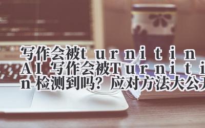 写作会被 turnitin AI 写作会被 Turnitin 检测到吗？应对方法大公开