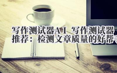写作测试器 AI 写作测试器推荐：检测文章质量的好帮手