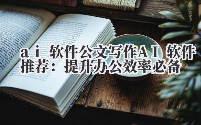 ai 软件 公文写作 AI 软件推荐：提升办公效率必备