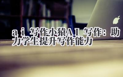AI 写作?小猿 AI 写作?这可不是简单的文字游戏!