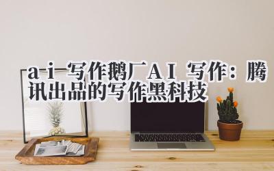 ai 写作 鹅厂 AI 写作：腾讯出品的写作黑科技