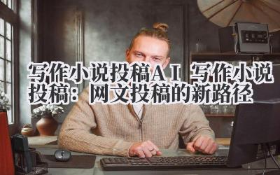 写作小说投稿 AI 写作小说投稿：网文投稿的新路径