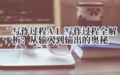 写作过程 AI 写作过程全解析：从输入到输出的奥秘