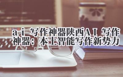 ai 写作神器 陕西 AI 写作神器：本土智能写作新势力