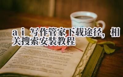 ai 写作管家下载途径，相关搜索安装教程