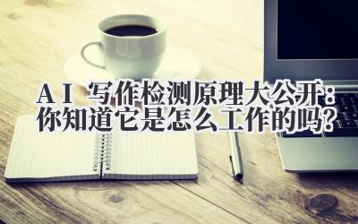 AI 写作检测原理大公开：你知道它是怎么工作的吗？
