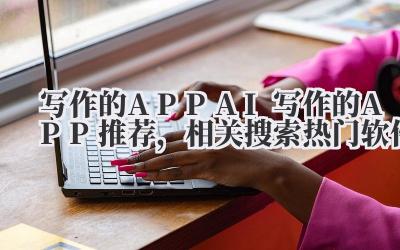 写作的 APP AI 写作的 APP 推荐，相关搜索热门软件