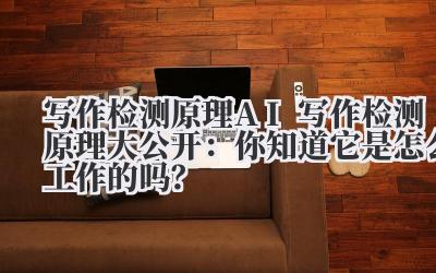 写作检测原理 AI 写作检测原理大公开：你知道它是怎么工作的吗？