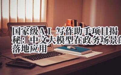 国家级AI写作助手项目揭秘：中文大模型在政务场景的落地应用