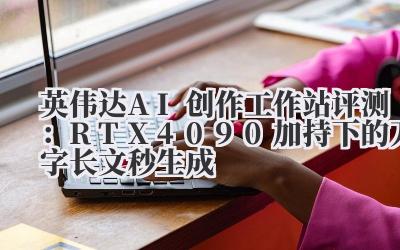 英伟达AI创作工作站评测：RTX4090加持下的万字长文秒生成