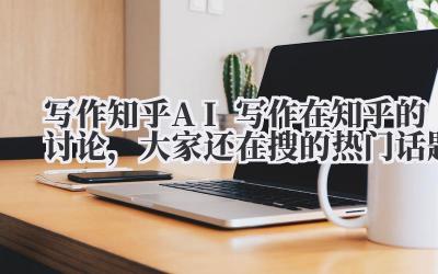 写作知乎 AI 写作在知乎的讨论，大家还在搜的热门话题