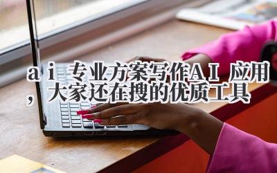 ai 专业方案写作 AI 应用，大家还在搜的优质工具