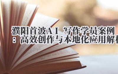 濮阳首波AI写作学员案例：高效创作与本地化应用解析