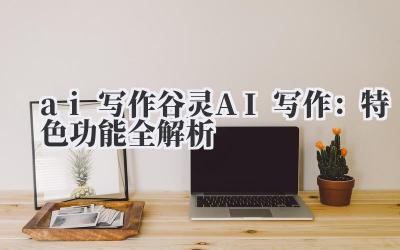 ai 写作 谷灵 AI 写作:特色功能全解析