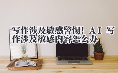 写作涉及敏感,警惕!AI 写作涉及敏感内容怎么办