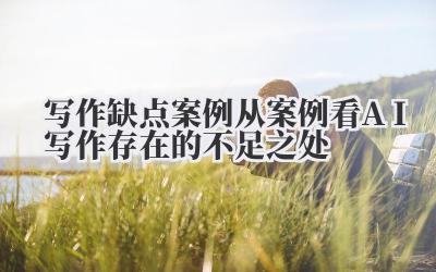 写作缺点案例 从案例看 AI 写作存在的不足之处