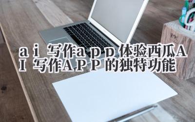 ai 写作 app 体验西瓜 AI 写作 APP 的独特功能