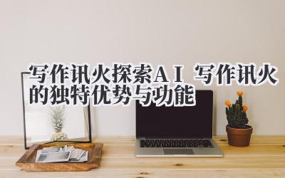 写作讯火 探索 AI 写作讯火的独特优势与功能