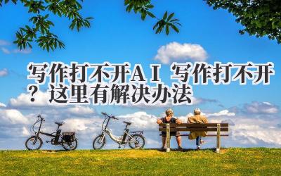 写作打不开 AI 写作打不开?这里有解决办法