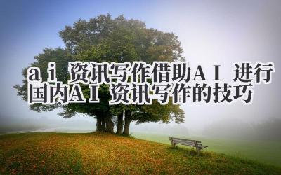 ai 资讯写作 借助 AI 进行国内 AI 资讯写作的技巧