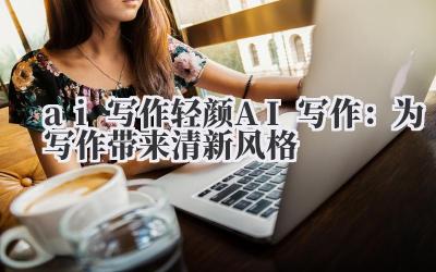 ai 写作 轻颜 AI 写作：为写作带来清新风格