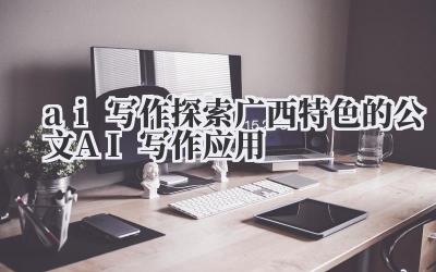 ai 写作 探索广西特色的公文 AI 写作应用