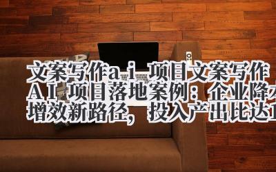 文案写作 ai 项目 文案写作 AI 项目落地案例：企业降本增效新路径，投入产出比达 1:10！
