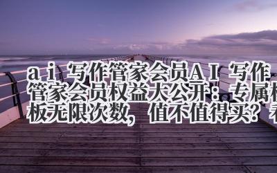 ai 写作管家会员 AI 写作管家会员权益大公开：专属模板 + 无限次数，值不值得买？看完就懂！
