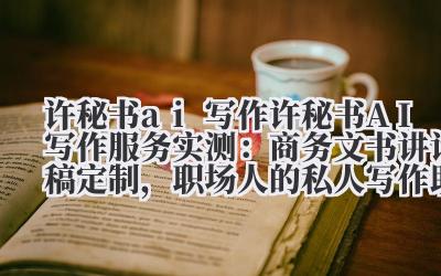 许秘书 ai 写作 许秘书 AI 写作服务实测：商务文书 + 讲话稿定制，职场人的私人写作助理！