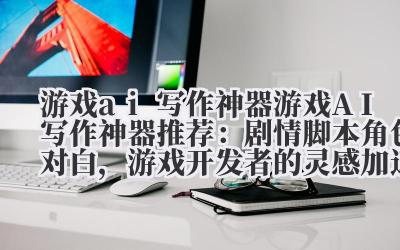 游戏 ai 写作神器 游戏 AI 写作神器推荐：剧情脚本 + 角色对白，游戏开发者的灵感加速器！