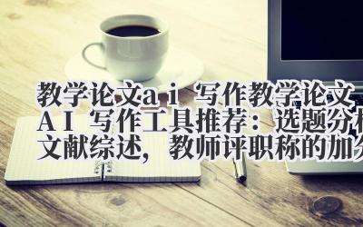 教学论文 ai 写作 教学论文 AI 写作工具推荐:选题分析 + 文献综述,教师评职称的加分神器!