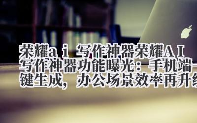 荣耀 ai 写作神器 荣耀 AI 写作神器功能曝光：手机端一键生成，办公场景效率再升级！